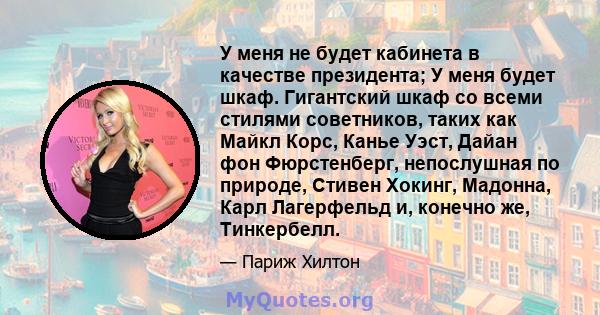 У меня не будет кабинета в качестве президента; У меня будет шкаф. Гигантский шкаф со всеми стилями советников, таких как Майкл Корс, Канье Уэст, Дайан фон Фюрстенберг, непослушная по природе, Стивен Хокинг, Мадонна,