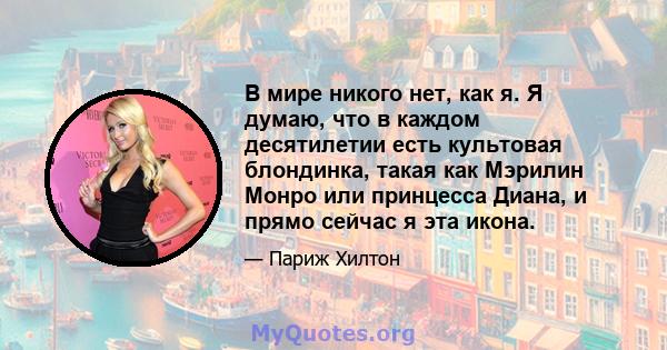 В мире никого нет, как я. Я думаю, что в каждом десятилетии есть культовая блондинка, такая как Мэрилин Монро или принцесса Диана, и прямо сейчас я эта икона.