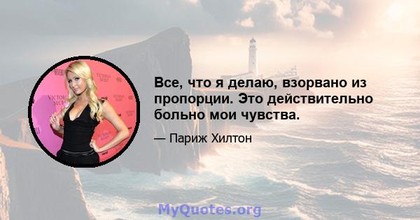 Все, что я делаю, взорвано из пропорции. Это действительно больно мои чувства.