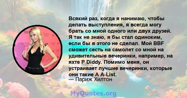 Всякий раз, когда я нанимаю, чтобы делать выступления, я всегда могу брать со мной одного или двух друзей. Я так не знаю, я бы стал одиноким, если бы я этого не сделал. Мой BBF сможет сесть на самолет со мной на