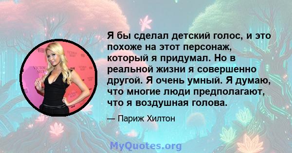 Я бы сделал детский голос, и это похоже на этот персонаж, который я придумал. Но в реальной жизни я совершенно другой. Я очень умный. Я думаю, что многие люди предполагают, что я воздушная голова.