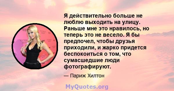 Я действительно больше не люблю выходить на улицу. Раньше мне это нравилось, но теперь это не весело. Я бы предпочел, чтобы друзья приходили, и жарко придется беспокоиться о том, что сумасшедшие люди фотографируют.