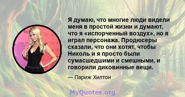 Я думаю, что многие люди видели меня в простой жизни и думают, что я «испорченный воздух», но я играл персонажа. Продюсеры сказали, что они хотят, чтобы Николь и я просто были сумасшедшими и смешными, и говорили