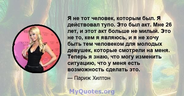 Я не тот человек, которым был. Я действовал тупо. Это был акт. Мне 26 лет, и этот акт больше не милый. Это не то, кем я являюсь, и я не хочу быть тем человеком для молодых девушек, которые смотрели на меня. Теперь я