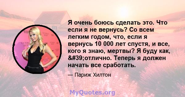 Я очень боюсь сделать это. Что если я не вернусь? Со всем легким годом, что, если я вернусь 10 000 лет спустя, и все, кого я знаю, мертвы? Я буду как, 'отлично. Теперь я должен начать все сработать.