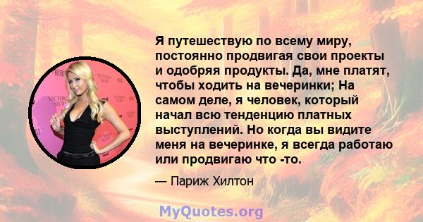 Я путешествую по всему миру, постоянно продвигая свои проекты и одобряя продукты. Да, мне платят, чтобы ходить на вечеринки; На самом деле, я человек, который начал всю тенденцию платных выступлений. Но когда вы видите