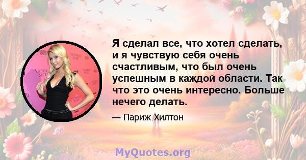 Я сделал все, что хотел сделать, и я чувствую себя очень счастливым, что был очень успешным в каждой области. Так что это очень интересно. Больше нечего делать.