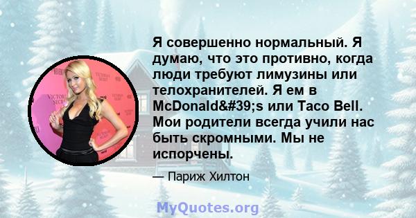 Я совершенно нормальный. Я думаю, что это противно, когда люди требуют лимузины или телохранителей. Я ем в McDonald's или Taco Bell. Мои родители всегда учили нас быть скромными. Мы не испорчены.