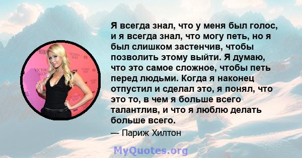 Я всегда знал, что у меня был голос, и я всегда знал, что могу петь, но я был слишком застенчив, чтобы позволить этому выйти. Я думаю, что это самое сложное, чтобы петь перед людьми. Когда я наконец отпустил и сделал