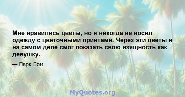 Мне нравились цветы, но я никогда не носил одежду с цветочными принтами. Через эти цветы я на самом деле смог показать свою изящность как девушку.