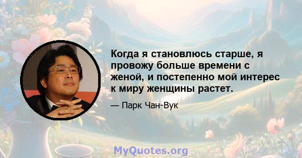 Когда я становлюсь старше, я провожу больше времени с женой, и постепенно мой интерес к миру женщины растет.