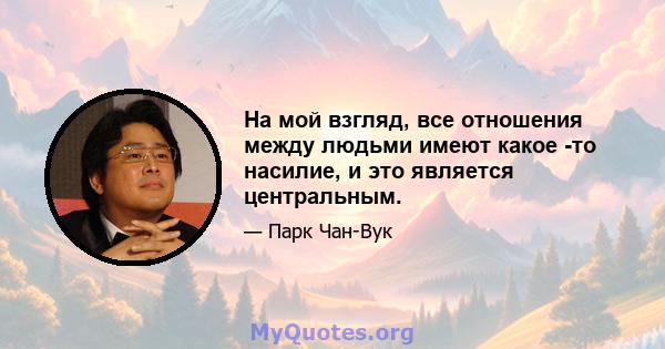 На мой взгляд, все отношения между людьми имеют какое -то насилие, и это является центральным.