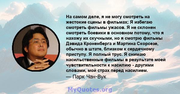 На самом деле, я не могу смотреть на жестокие сцены в фильмах; Я избегаю смотреть фильмы ужасов. Я не склонен смотреть боевики в основном потому, что я нахожу их скучными, но я смотрю фильмы Дэвида Кроненберга и Мартина 