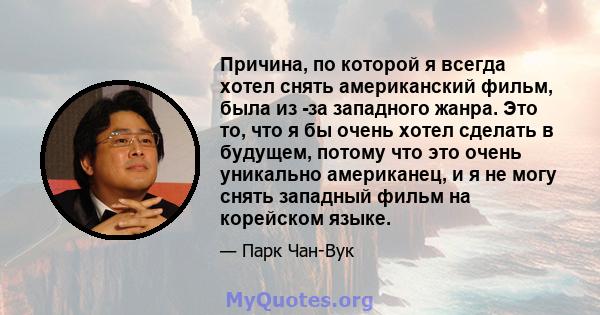 Причина, по которой я всегда хотел снять американский фильм, была из -за западного жанра. Это то, что я бы очень хотел сделать в будущем, потому что это очень уникально американец, и я не могу снять западный фильм на