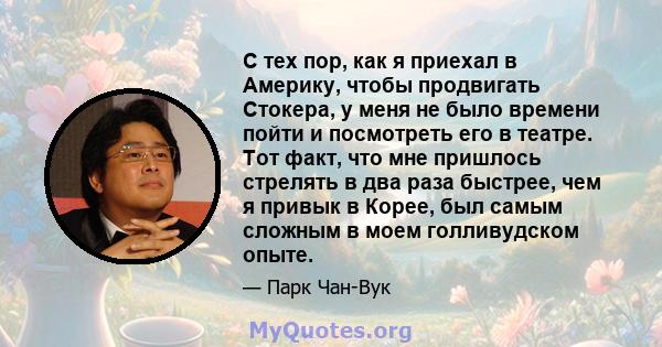 С тех пор, как я приехал в Америку, чтобы продвигать Стокера, у меня не было времени пойти и посмотреть его в театре. Тот факт, что мне пришлось стрелять в два раза быстрее, чем я привык в Корее, был самым сложным в