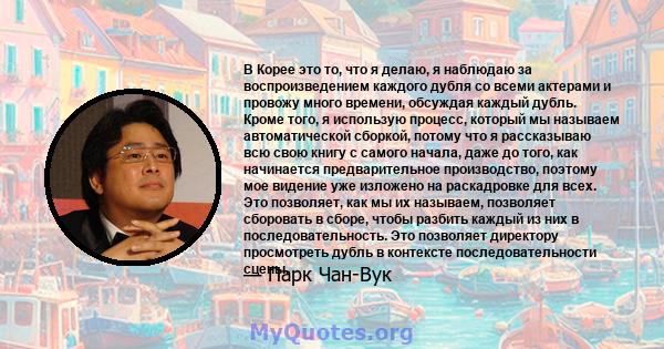 В Корее это то, что я делаю, я наблюдаю за воспроизведением каждого дубля со всеми актерами и провожу много времени, обсуждая каждый дубль. Кроме того, я использую процесс, который мы называем автоматической сборкой,