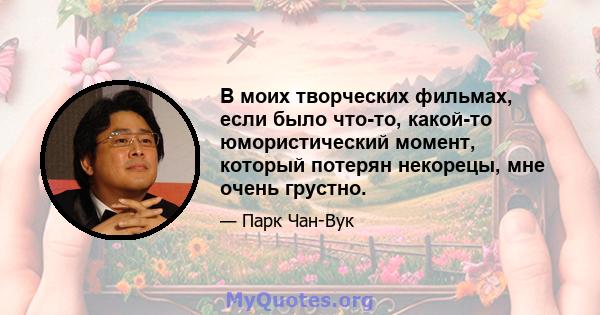 В моих творческих фильмах, если было что-то, какой-то юмористический момент, который потерян некорецы, мне очень грустно.