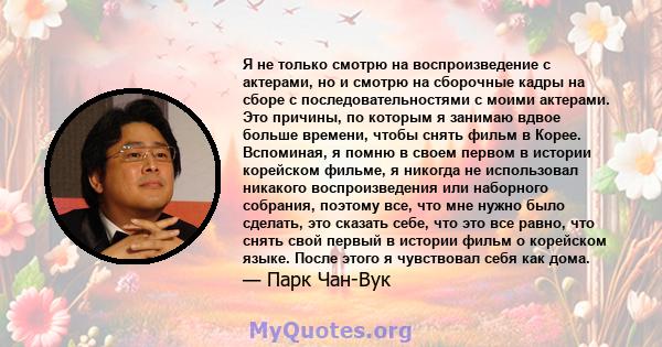 Я не только смотрю на воспроизведение с актерами, но и смотрю на сборочные кадры на сборе с последовательностями с моими актерами. Это причины, по которым я занимаю вдвое больше времени, чтобы снять фильм в Корее.