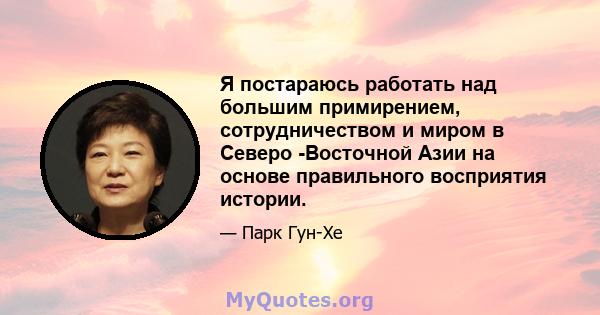 Я постараюсь работать над большим примирением, сотрудничеством и миром в Северо -Восточной Азии на основе правильного восприятия истории.