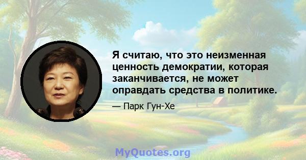 Я считаю, что это неизменная ценность демократии, которая заканчивается, не может оправдать средства в политике.