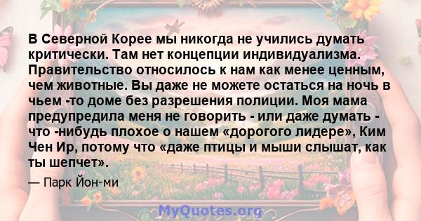 В Северной Корее мы никогда не учились думать критически. Там нет концепции индивидуализма. Правительство относилось к нам как менее ценным, чем животные. Вы даже не можете остаться на ночь в чьем -то доме без