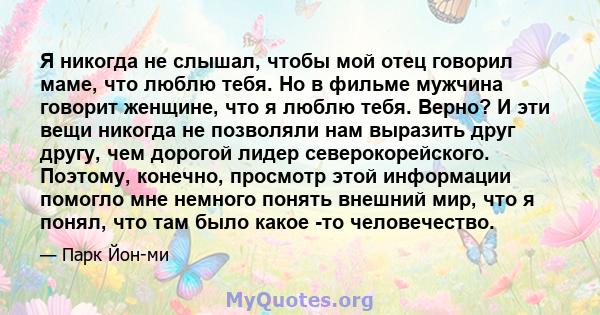 Я никогда не слышал, чтобы мой отец говорил маме, что люблю тебя. Но в фильме мужчина говорит женщине, что я люблю тебя. Верно? И эти вещи никогда не позволяли нам выразить друг другу, чем дорогой лидер