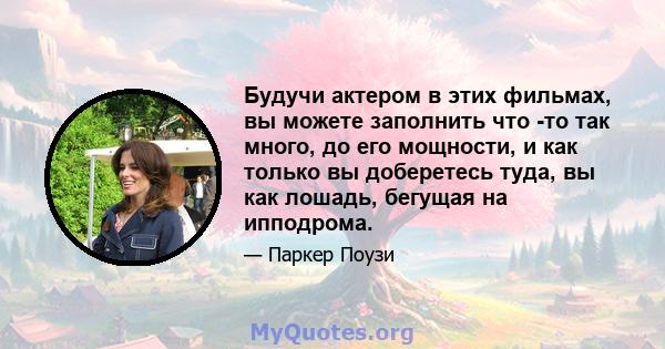 Будучи актером в этих фильмах, вы можете заполнить что -то так много, до его мощности, и как только вы доберетесь туда, вы как лошадь, бегущая на ипподрома.