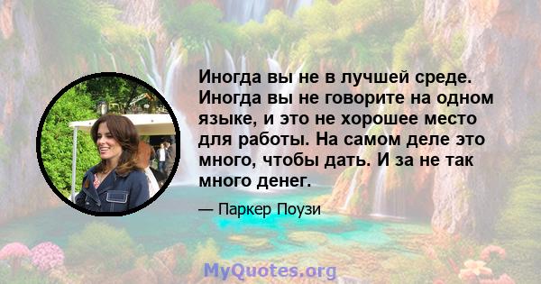 Иногда вы не в лучшей среде. Иногда вы не говорите на одном языке, и это не хорошее место для работы. На самом деле это много, чтобы дать. И за не так много денег.