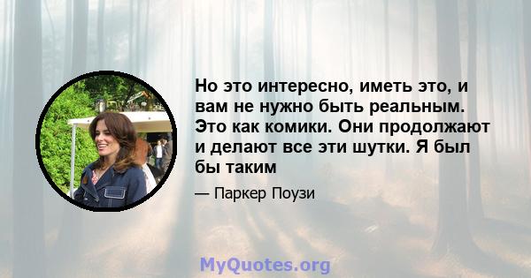 Но это интересно, иметь это, и вам не нужно быть реальным. Это как комики. Они продолжают и делают все эти шутки. Я был бы таким