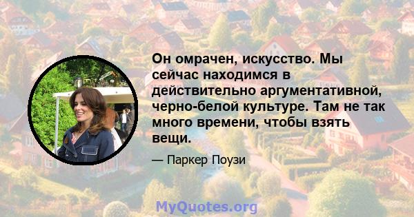 Он омрачен, искусство. Мы сейчас находимся в действительно аргументативной, черно-белой культуре. Там не так много времени, чтобы взять вещи.