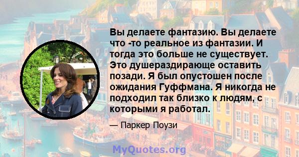 Вы делаете фантазию. Вы делаете что -то реальное из фантазии. И тогда это больше не существует. Это душераздирающе оставить позади. Я был опустошен после ожидания Гуффмана. Я никогда не подходил так близко к людям, с