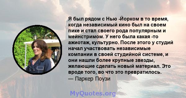 Я был рядом с Нью -Йорком в то время, когда независимый кино был на своем пике и стал своего рода популярным и мейнстримом. У него была какая -то ажиотаж, культурно. После этого у студий начал участвовать независимые