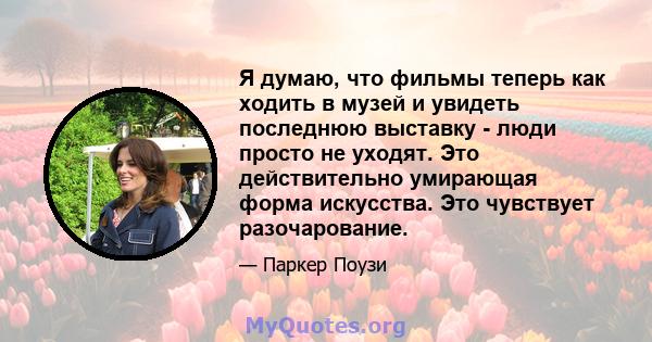 Я думаю, что фильмы теперь как ходить в музей и увидеть последнюю выставку - люди просто не уходят. Это действительно умирающая форма искусства. Это чувствует разочарование.