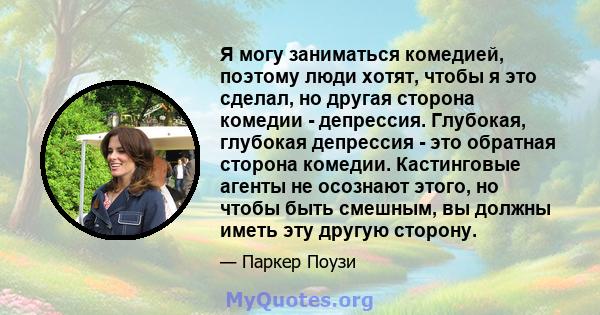 Я могу заниматься комедией, поэтому люди хотят, чтобы я это сделал, но другая сторона комедии - депрессия. Глубокая, глубокая депрессия - это обратная сторона комедии. Кастинговые агенты не осознают этого, но чтобы быть 