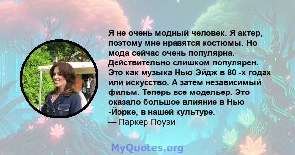 Я не очень модный человек. Я актер, поэтому мне нравятся костюмы. Но мода сейчас очень популярна. Действительно слишком популярен. Это как музыка Нью Эйдж в 80 -х годах или искусство. А затем независимый фильм. Теперь