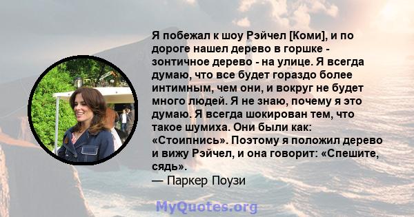 Я побежал к шоу Рэйчел [Коми], и по дороге нашел дерево в горшке - зонтичное дерево - на улице. Я всегда думаю, что все будет гораздо более интимным, чем они, и вокруг не будет много людей. Я не знаю, почему я это