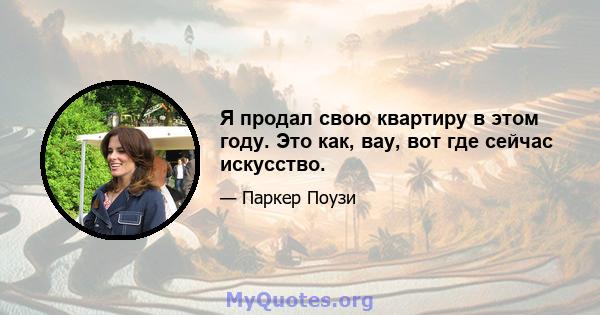 Я продал свою квартиру в этом году. Это как, вау, вот где сейчас искусство.