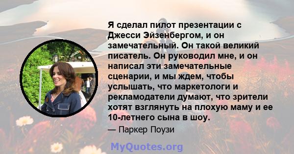 Я сделал пилот презентации с Джесси Эйзенбергом, и он замечательный. Он такой великий писатель. Он руководил мне, и он написал эти замечательные сценарии, и мы ждем, чтобы услышать, что маркетологи и рекламодатели