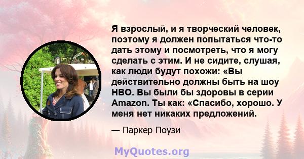 Я взрослый, и я творческий человек, поэтому я должен попытаться что-то дать этому и посмотреть, что я могу сделать с этим. И не сидите, слушая, как люди будут похожи: «Вы действительно должны быть на шоу HBO. Вы были бы 