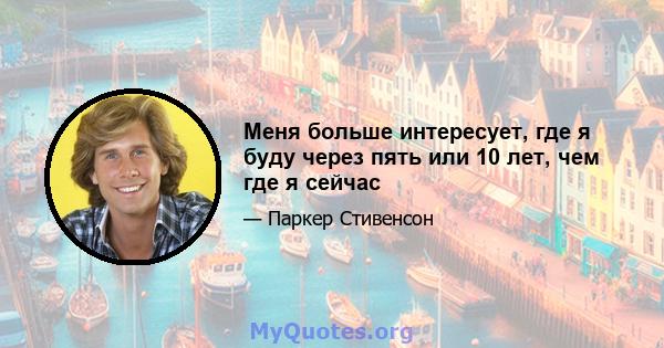 Меня больше интересует, где я буду через пять или 10 лет, чем где я сейчас