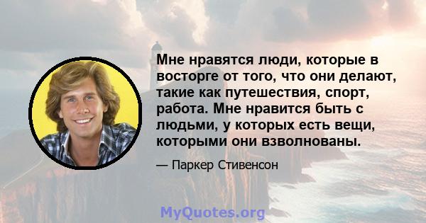 Мне нравятся люди, которые в восторге от того, что они делают, такие как путешествия, спорт, работа. Мне нравится быть с людьми, у которых есть вещи, которыми они взволнованы.