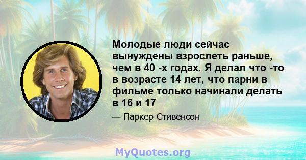 Молодые люди сейчас вынуждены взрослеть раньше, чем в 40 -х годах. Я делал что -то в возрасте 14 лет, что парни в фильме только начинали делать в 16 и 17