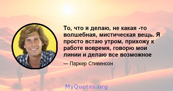 То, что я делаю, не какая -то волшебная, мистическая вещь. Я просто встаю утром, прихожу к работе вовремя, говорю мои линии и делаю все возможное