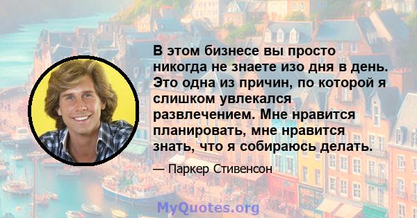 В этом бизнесе вы просто никогда не знаете изо дня в день. Это одна из причин, по которой я слишком увлекался развлечением. Мне нравится планировать, мне нравится знать, что я собираюсь делать.