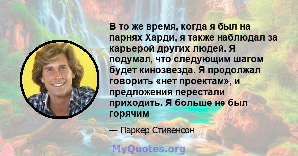 В то же время, когда я был на парнях Харди, я также наблюдал за карьерой других людей. Я подумал, что следующим шагом будет кинозвезда. Я продолжал говорить «нет проектам», и предложения перестали приходить. Я больше не 