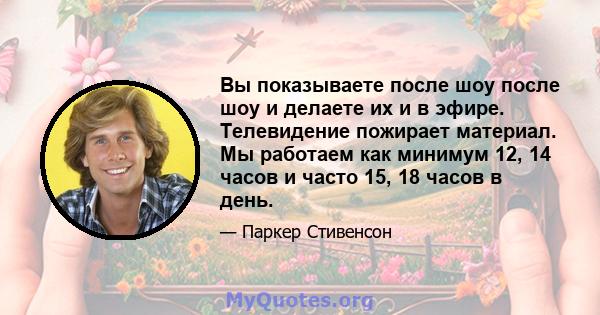 Вы показываете после шоу после шоу и делаете их и в эфире. Телевидение пожирает материал. Мы работаем как минимум 12, 14 часов и часто 15, 18 часов в день.