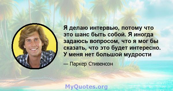 Я делаю интервью, потому что это шанс быть собой. Я иногда задаюсь вопросом, что я мог бы сказать, что это будет интересно. У меня нет большой мудрости