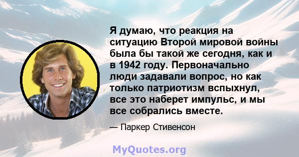 Я думаю, что реакция на ситуацию Второй мировой войны была бы такой же сегодня, как и в 1942 году. Первоначально люди задавали вопрос, но как только патриотизм вспыхнул, все это наберет импульс, и мы все собрались