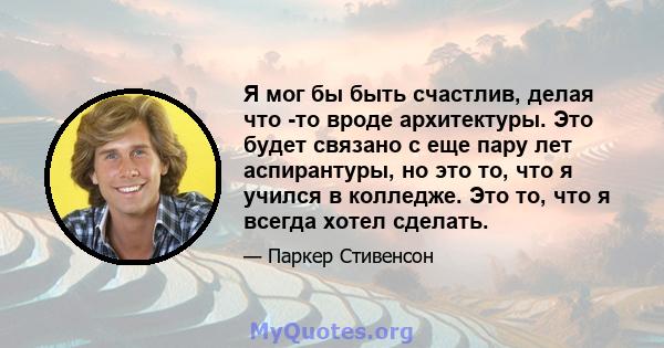 Я мог бы быть счастлив, делая что -то вроде архитектуры. Это будет связано с еще пару лет аспирантуры, но это то, что я учился в колледже. Это то, что я всегда хотел сделать.