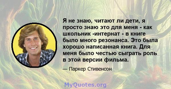 Я не знаю, читают ли дети, я просто знаю это для меня - как школьник -интернат - в книге было много резонанса. Это была хорошо написанная книга. Для меня было честью сыграть роль в этой версии фильма.